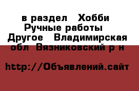  в раздел : Хобби. Ручные работы » Другое . Владимирская обл.,Вязниковский р-н